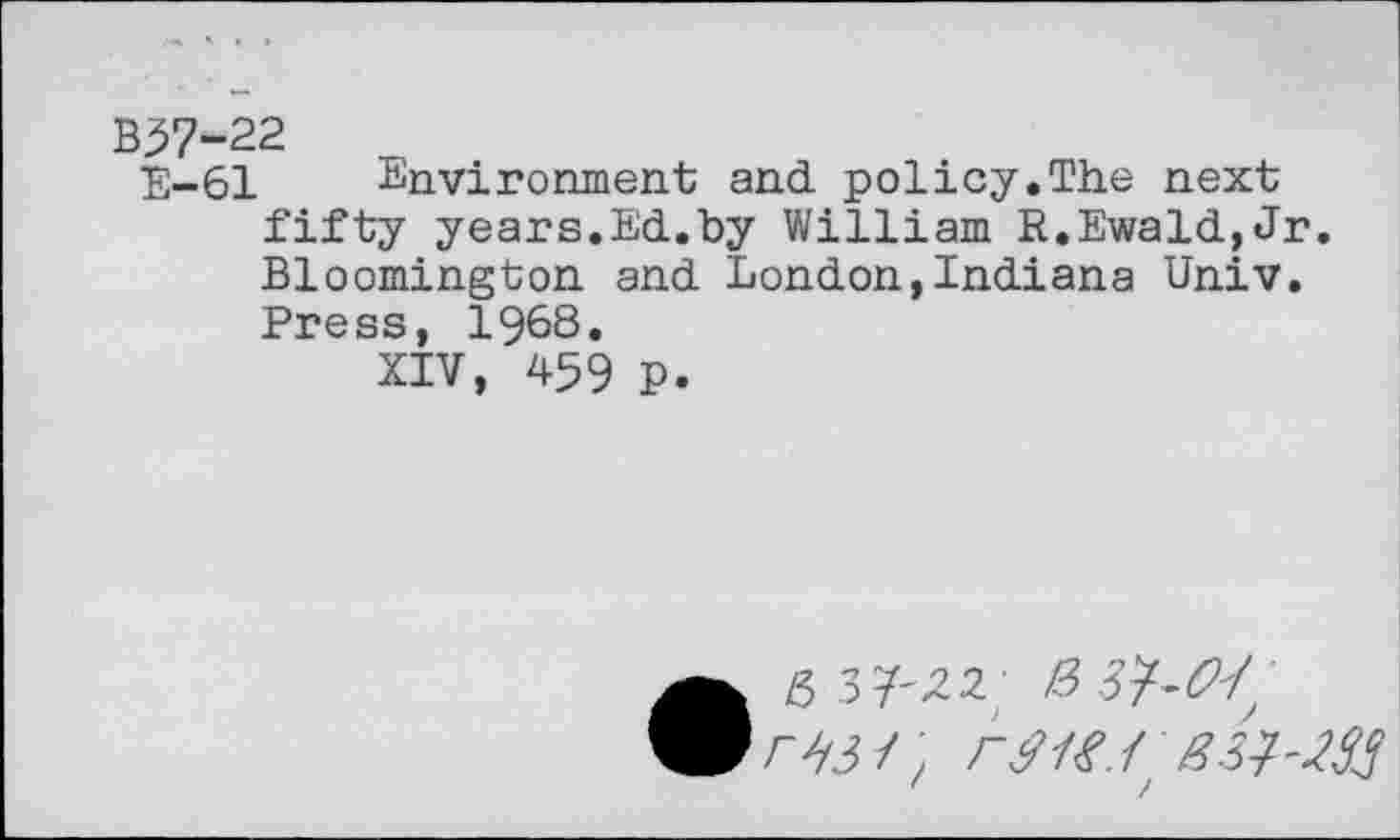 ﻿B37-22
E-61 Environment and. policy.The next fifty years.Ed.by William R.Ewald,Jr. Bloomington and London,Indiana Univ. Press, 1968.
XIV, 459 P.
• 6 37'^2;
ryj/; ry/y./